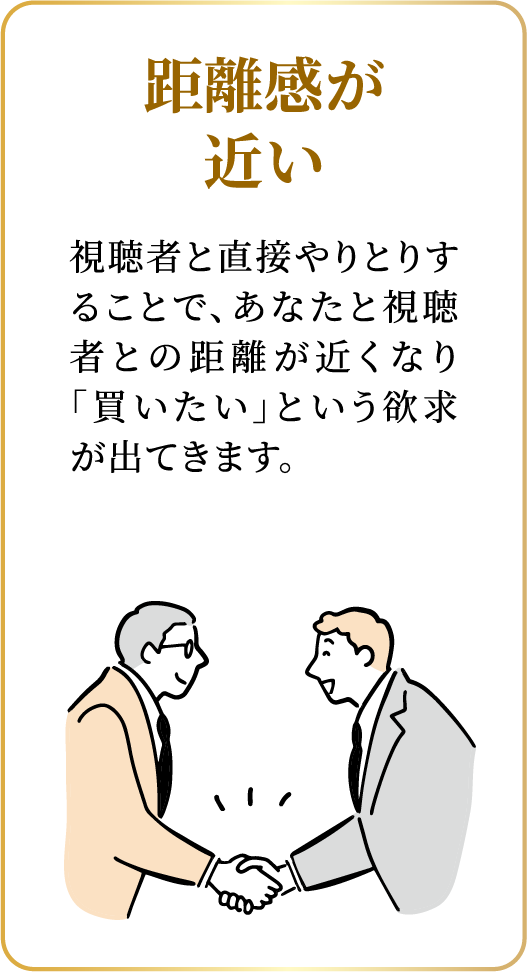 距離感が近い：視聴者と直接やりとりすることで、あなたと視聴者との距離が近くなり「買いたい」という欲求が出てきます。