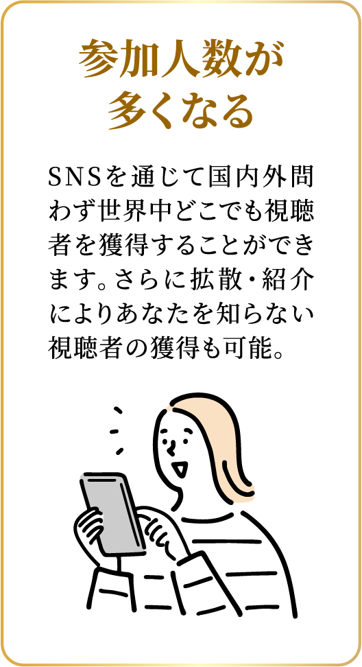 参加人数が多くなる：SNSを通じて国内外問わず世界中どこでも視聴者を獲得することができます。さらに拡散・紹介によりあなたを知らない視聴者の獲得も可能。