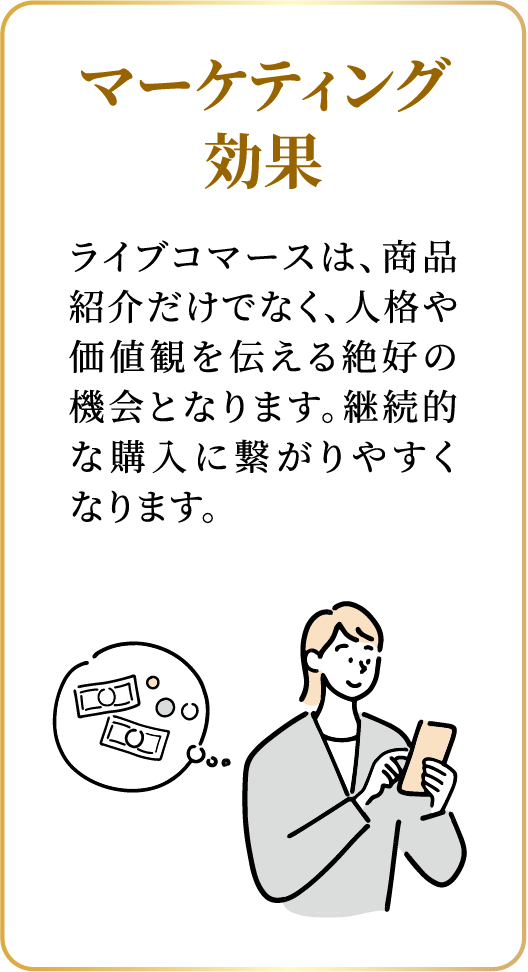 マーケティング効果：ライブコマースは、商品紹介だけでなく、人格や価値観を伝える絶好の機会となります。継続的な購入に繋がりやすくなります。