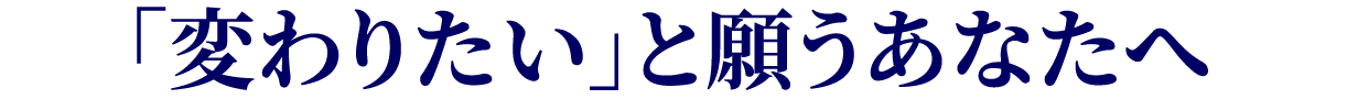 「変わりたい」と願うあなたへ